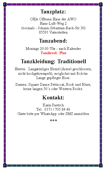 Textfeld: Tanzplatz:OHA Offenen Haus der AWO
Hans-Luft-Weg 2(vormals - Johann-Sebastian-Bach-Str.30) 85591 VaterstettenTanzabend:Montags 20:00 Uhr - nach KalenderTanzlevel:  PlusTanzkleidung: TraditionellHerren:  Lang�rmliges Hemd (�rmel geschlossen,nicht hochgekrempelt), m�glichst mit Bolotie.Lange gepflegte Hose.Damen: Square Dance Petticoat, Rock und Bluse,keine langen 50�s oder Western R�cke.Kontakt:Karin PaetschTel.: 0171 / 705 84 46G�ste bitte per WhatsApp oder SMS anmelden***
